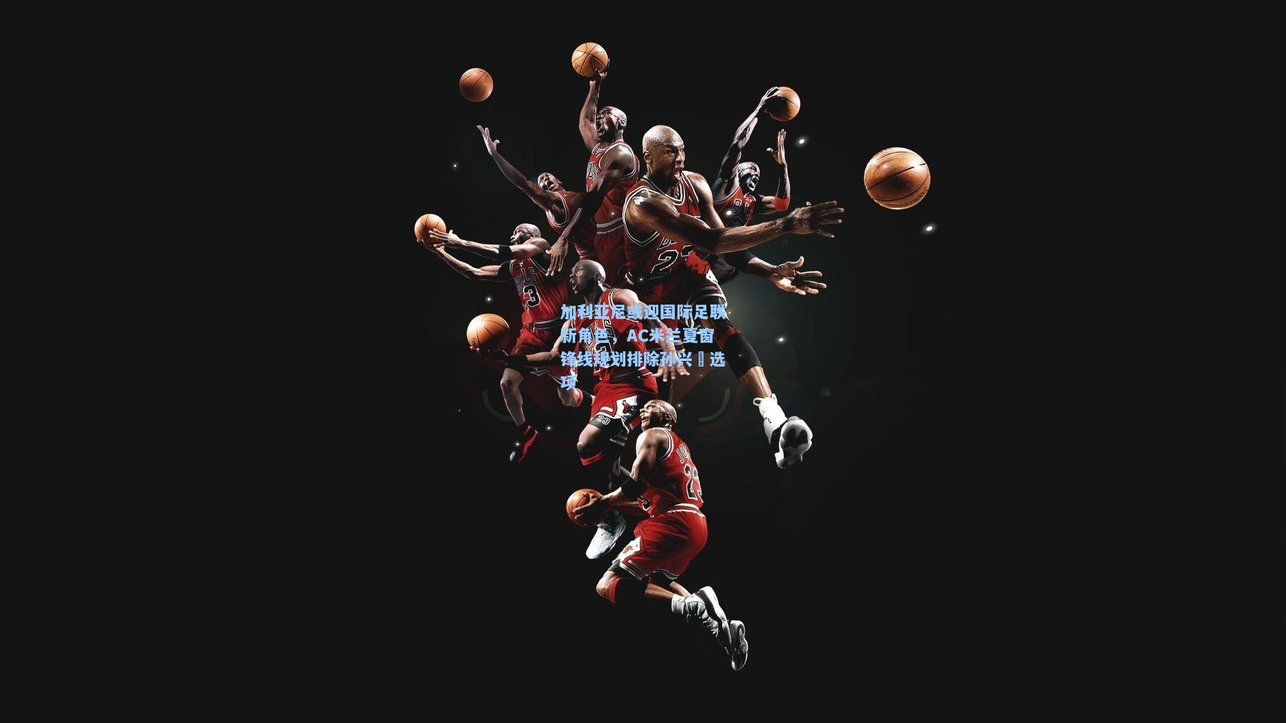 加利亚尼或迎国际足联新角色，AC米兰夏窗锋线规划排除孙兴慜选项