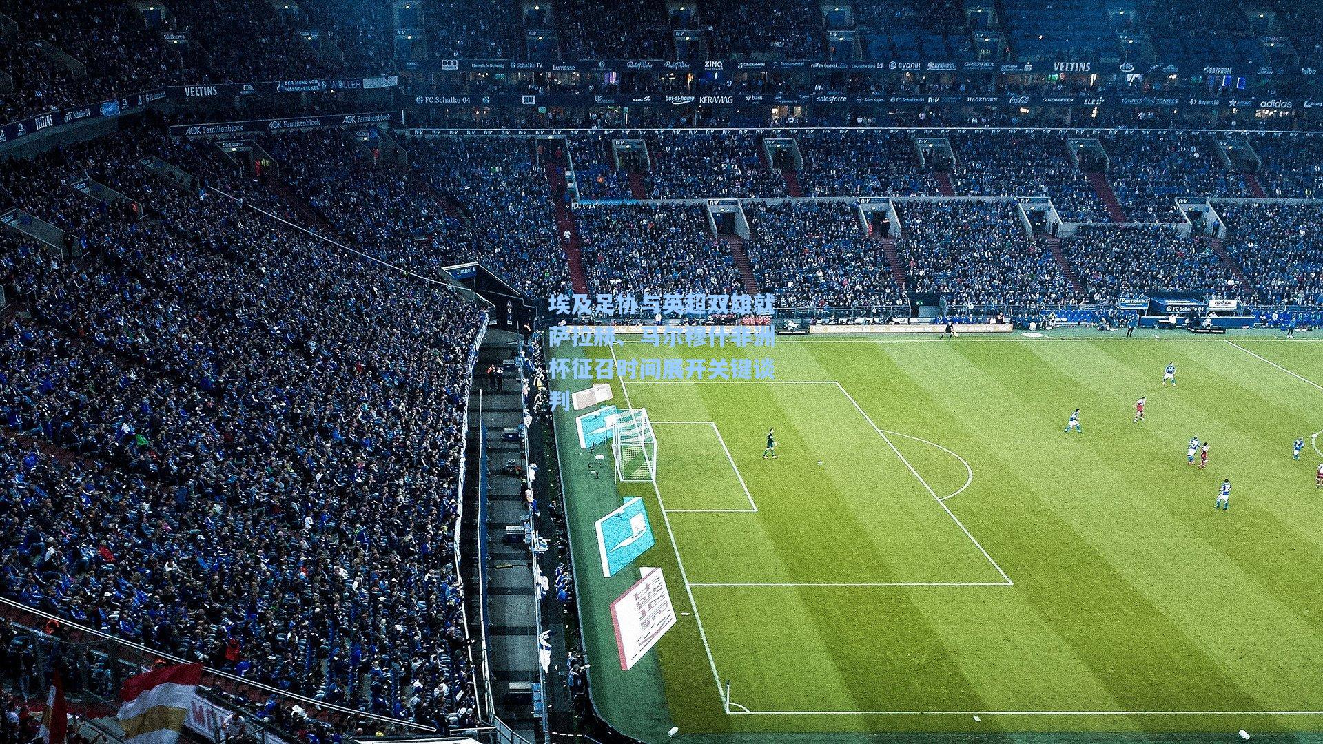 埃及足协与英超双雄就萨拉赫、马尔穆什非洲杯征召时间展开关键谈判